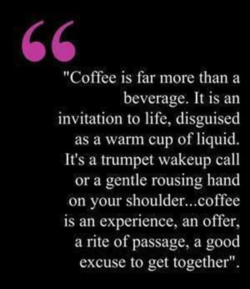 Coffee #83: Coffee is far more than a beverage. It is an invitation to life, disguised as a warm cup of liquid. It's a trumpet wakeup call or a gentle rousing hand on your shoulder. Coffee is an experience, an offer, a rite of passage, a good excuse to get together.