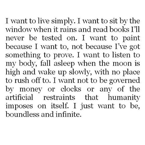 Favorite Things #6: I want to live simply. I want to sit by the window when it rains and read books I'll never be tested on. I want to paint because I want to, not because I've got something to prove. I want to listen to my body, fall asleep when the moon is high and wake up slowly, with no place to rush off to. I want not to be governed by money or clocks or any of the artificial restraints that humanity imposes on itself. I just want to be, boundless and infinite.