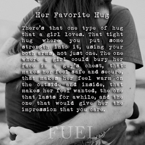 Favorite Things #28: Her favorite hug. There’s that one type of hug that a girl loves. That tight hug where you put some strength into it, using your both arms, not just one. The one where a girl could bury her face in a guy’s chest, that makes her feel safe and secure, that makes her feel warm on the outside and inside, that makes her feel wanted, the one that lasts for awhile, and the one that would give her the impression that you care.