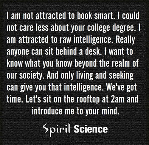 Favorite Things #34: I am not attracted to book smart. I could not care less about your college degree. I am attracted to raw intelligence. Really anyone can sit behind a desk. I want to know what you know beyond the realm of our society. And only living and seeking can give you that intelligence. We've got time. Let's sit on the rooftop at 2 am and introduce me to your mind.