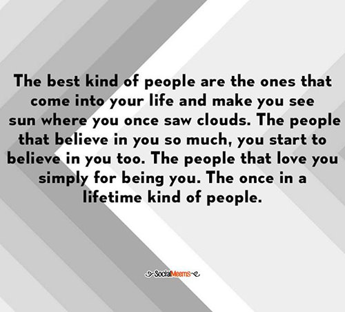 Friendship #23: The best kind of people are the ones that come into your life and make you see sun where you once saw clouds. The people that believe in you so much, you start to believe in you too. The people that love you simply for being you. The once in a lifetime kind of people.