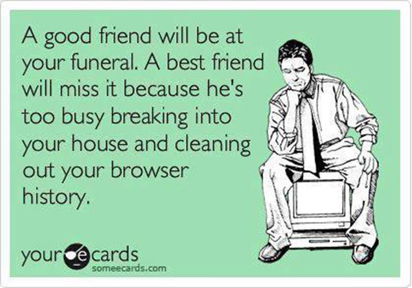 Friendship #55: A good friend will be at your funeral. A best friend will miss it because he's too busy breaking into your house and cleaning out your browser history.