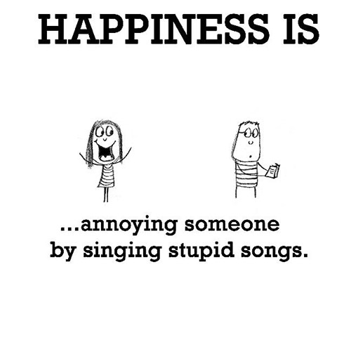 Happiness #260: Happiness is annoying someone by singing stupid songs.