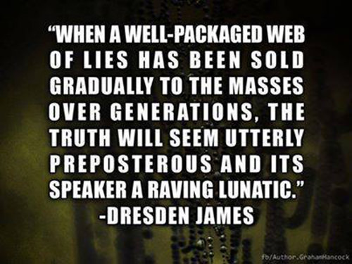Hard Truths #12: When a well-packaged web of lies has been sold gradually to the masses over generations, the truth will seem utterly preposterous and its speaker a raving lunatic.