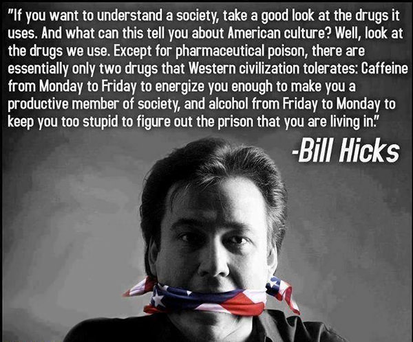 Hard Truths #23: If you want to understand a society, take a good look at the drugs it uses. And what can this tell you about American culture? Well, look at the drugs we use. Except for pharmaceutical poison, there are essentially only two drugs that Western civilization tolerates; Caffeine from Monday to Friday to energize you enough to make you a productive member of society, and alcohol from Friday to Monday to keep you too stupid to figure out the prison that you are living in.