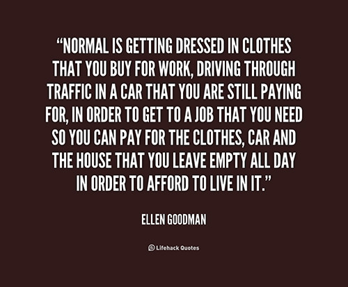 Hard Truths #29: Normal is getting dressed in clothes that you buy for work, driving through traffic in a car that you are still paying for, in order to get to a job that you need so you can pay for the clothes, car and the house that you leave empty all day in order to afford to live in it.