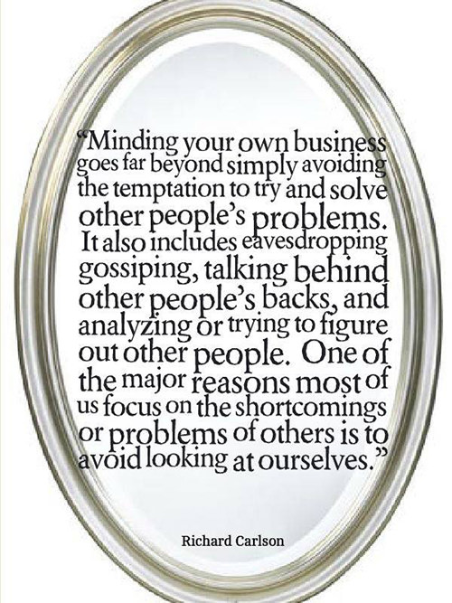 Hard Truths #41: Minding your own business goes far beyond simply avoiding the temptation to try and solve other people's problems. It also includes eavesdropping, gossiping, talking behind other people's backs, and analyzing or trying to figure out other people. One of the major reasons most of us focus on the shortcomings or problems of others is to avoid looking at ourselves.