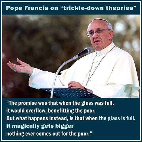 Hard Truths #75: Pope Francis on Trickle-Down Theories. The promise was that when the glass was full, it would overflow, benefitting the poor. But what happens instead, is that when the glass is full, it magically gets bigger and nothing ever comes out for the poor.