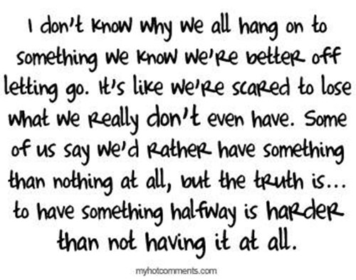Hard Truths #97: I don't know why we all hang on to something we know we're better off letting go. It's like we're scared to lose what we really don't even have. Some of us say we'd rather have something than nothing at all, but the truth is, to have something halfway is harder than not having it at all.