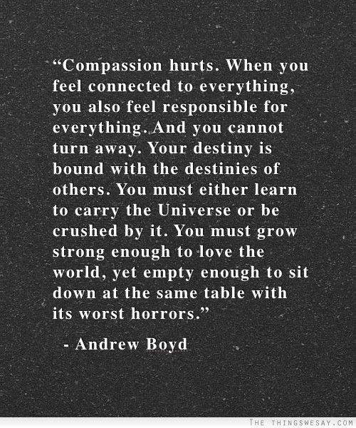 Hard Truths #106: Compassion hurts. When you feel connected to everything, you also feel responsible for everything. And you cannot turn away. Your destiny is bound with the destinies of others. You must either learn to carry the Universe or be crushed by it. You must grow strong enough to love the world, yet empty enough to sit down at the same table with its worst horrors.