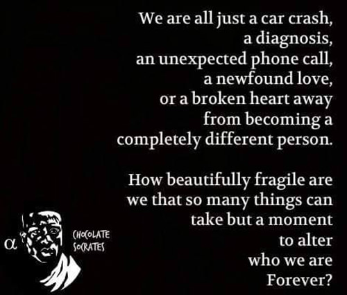 Hard Truths #120: We are all just a car crash, a diagnosis, an unexpected phone call, a new found love, or a broken heart away from becoming a completely different person. How beautifully fragile are we that so many things can take but a moment to alter who we are forever.
