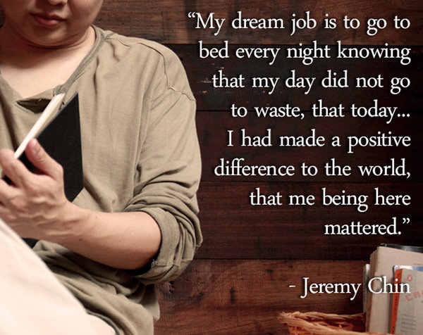 Jeremy Chin #5: My dream job is to go to bed every night knowing that my day did not go to waste, that today, I had made a positive difference to the world, that me being here mattered.