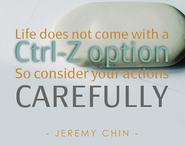 Jeremy Chin #10: Life does not come with a Ctrl-Z option. So consider your actions carefully.