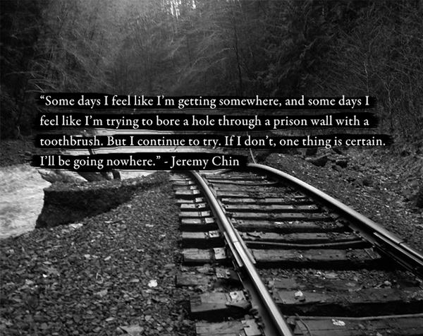 Jeremy Chin #133: Some days I feel like I'm getting somewhere, and some days I feel like I'm trying to bore a hole through a prison wall with a toothbrush. But I continue to try. If I don't, one thing is certain. I'll be going nowhere.