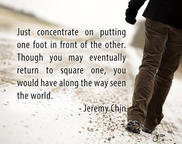 Jeremy Chin #147: Just concentrate on putting one foot in front of the other. Though you may eventually return to square one, you would have along the way seen the world.