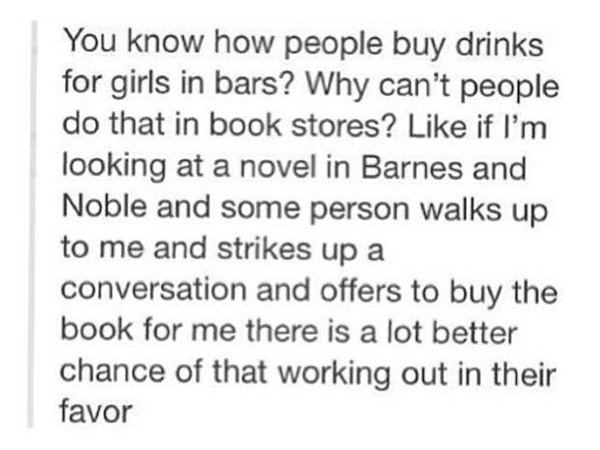 Literary #15: You know how people buy drinks for girls in bars? Why can't people do that in book stores? Like if I'm looking at a novel in Barnes and Noble and some person walks up to me and strikes up a conversation and offers to buy the book for me there is a lot better chance of that working out in their favor.