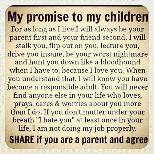 Parenting #25: My promise to my children. For as long as I live I will always be your parent first and your friend second. I will stalk you, flip out on you, lecture you, drive you insane, be your worst nightmare and hunt you down like a bloodhound when I have to, because I love you. When you understand that, I will know you have become a responsible adult. You will never find anyone else in your life who loves, prays, cares and worries about you more than I do. If you don't mutter under your breath, I hate you, at least once in your life, I am not doing my job properly.