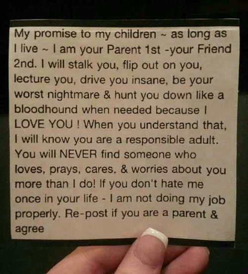 Parenting #75: For as long as I live I will always be your parent first and your friend second. I will stalk you, flip out on you, lecture you, drive you insane, be your worst nightmare and hunt you down like a bloodhound when I have to, because I love you. When you understand that, I will know you have become a responsible adult. You will never find anyone else in your life who loves, prays, cares & worries about you more than I do. If you don't mutter under your breath 