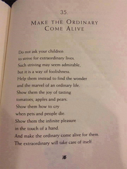 Parenting #80: Do not ask your children to strive for extraordinary lives. Such striving may seem admirable, but it is a way of foolishness. Help them instead find the wonder and the marvel of an ordinary life. Show them the joy of tasting tomatoes, apples and pears. Show them how to cry when pets and people die. Show them the infinite pleasure in the touch of a hand. And make the ordinary come alive for them. The extraordinary will take care of itself.