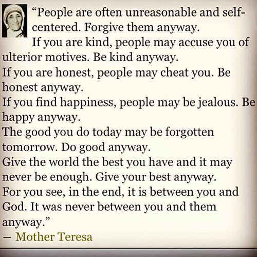 Spread Love #63: People are often unreasonable and self-centered. Forgive them anyway. If you are kind, people may accuse you of ulterior motives. Be kind anyway. If you are honest, people may cheat you. Be honest anyway. If you find happiness, people may be jealous. Be happy anyway. The good you do today may be forgotten tomorrow. Do good anyway. Give the best you have, and it may never be enough. Give your best anyway. For you see, in the end,  it is between you and God. It was never between you and them anyway.