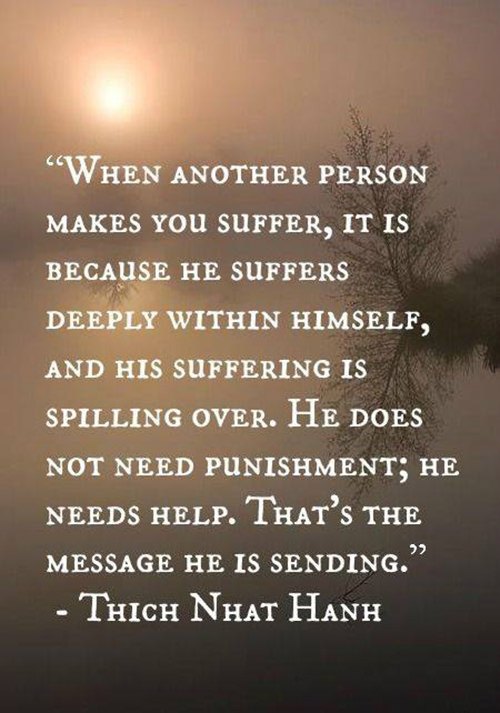 Spread Love #89: When another person makes you suffer, it is because he suffers deeply within himself, and his suffering is spilling over. He does not need punishment; he needs help. That's the message he is sending.