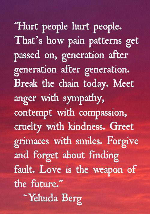 Spread Love #104: Hurt people hurt people. That's how pain patterns get passed on, generation after generation. Break the chain today. Meet anger with sympathy, contempt with compassion, cruelty with kindness. Greet grimaces with smiles. Forgive and forget about finding fault. Love is the weapon of the future.