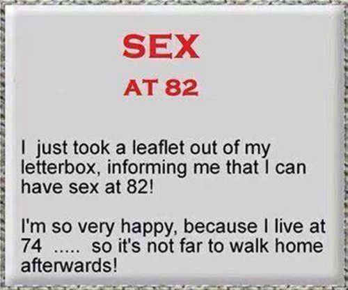 Tickled #442: Sex at 82. I just too a leaflet out of my letterbox, informing me that I can have sex at 82. I'm so happy, because I live at 74, so it's not far to walk home afterwards.