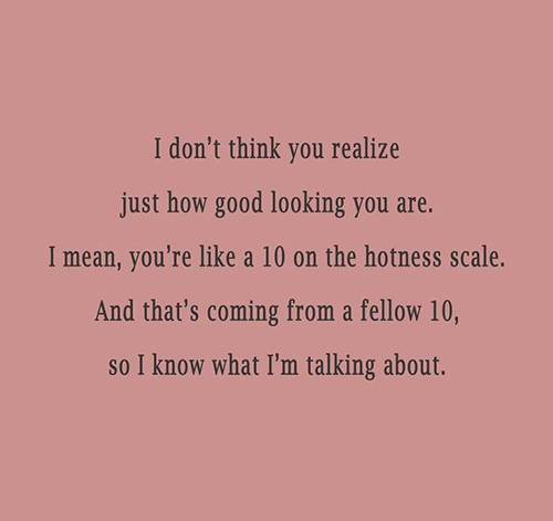 Tickled #584: I don't think you realize just how good looking you are. I mean, you're like a 10 on the hotness scale. And that's coming from a fellow 10, so I know what I'm talking about.