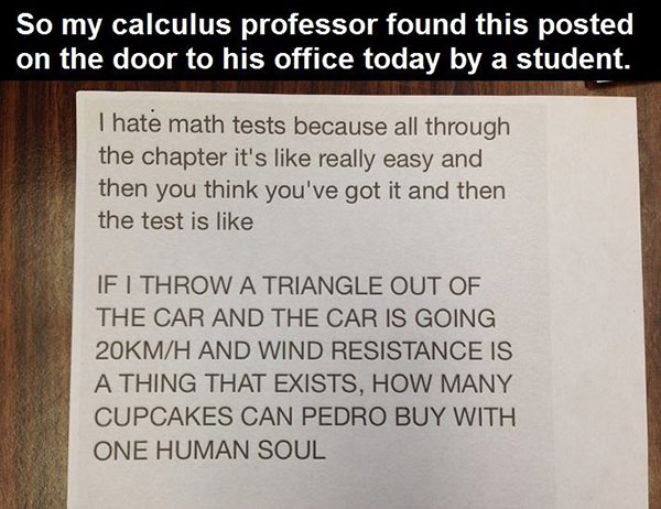 Tickled #607: I hate math tests because all through the chapter it's like really easy and then you think you've got it and then the test is like, if I throw a triangle out of the car and the car is going 200 km/h and wind resistance is a thing that exists, how many cupcakes can Pedro buy with one human soul.